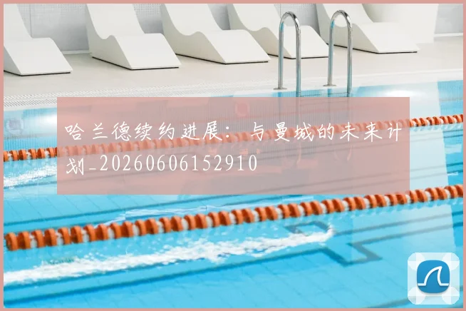 哈兰德续约进展：与曼城的未来计划_20260606152910