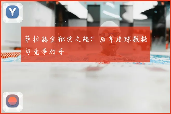 萨拉赫金靴奖之路:历年进球数据与竞争对手