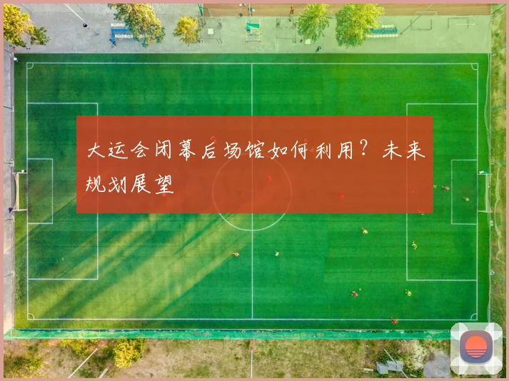 大运会闭幕后场馆如何利用？未来规划展望