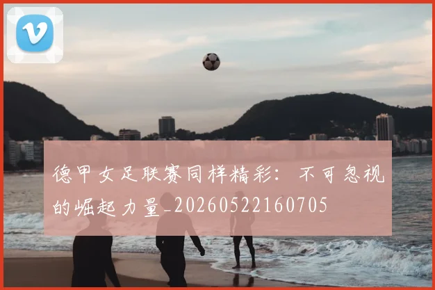 德甲女足联赛同样精彩：不可忽视的崛起力量_20260522160705