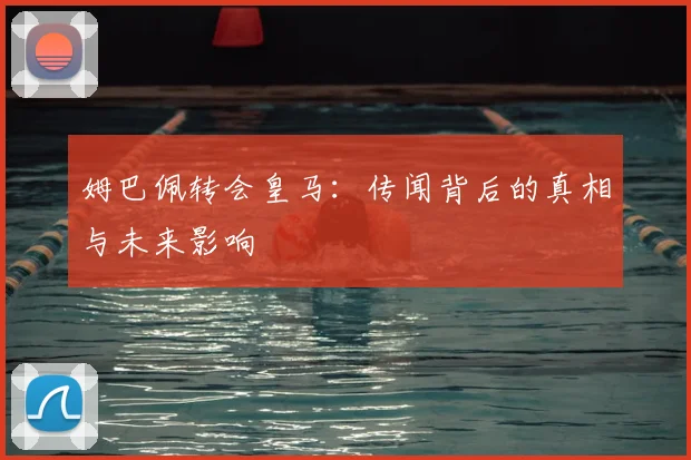 姆巴佩转会皇马:传闻背后的真相与未来影响