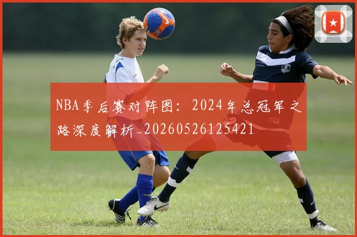 NBA季后赛对阵图：2024年总冠军之路深度解析_20260526125421