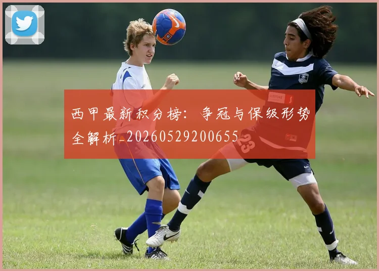 西甲最新积分榜:争冠与保级形势全解析_20260529200655