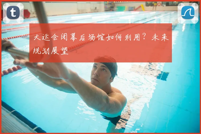 大运会闭幕后场馆如何利用？未来规划展望