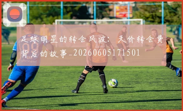 足球明星的转会风波:天价转会费背后的故事_20260605171501
