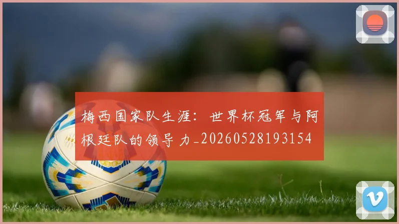 梅西国家队生涯：世界杯冠军与阿根廷队的领导力_20260528193154
