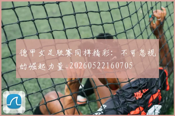 德甲女足联赛同样精彩：不可忽视的崛起力量_20260522160705