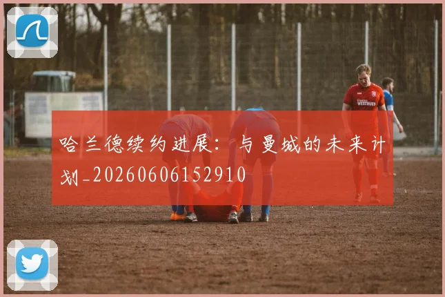 哈兰德续约进展:与曼城的未来计划_20260606152910