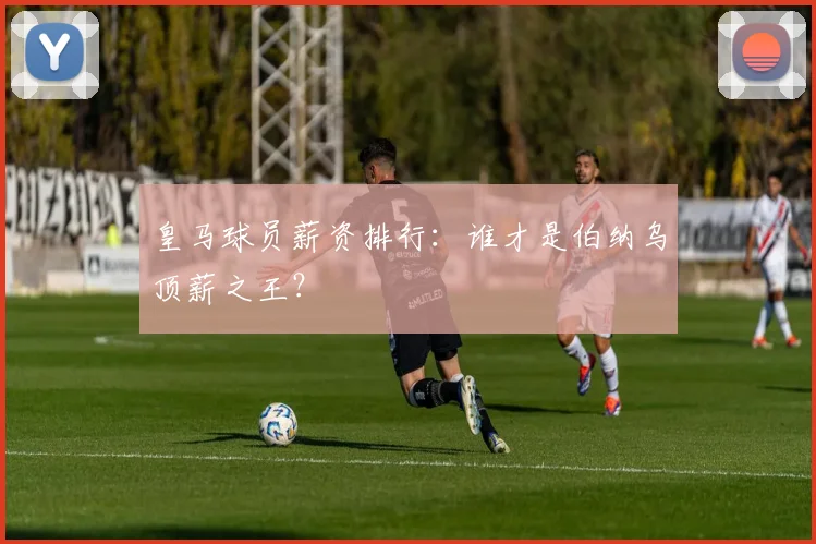 皇马球员薪资排行：谁才是伯纳乌顶薪之王？