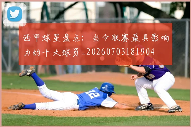 西甲球星盘点：当今联赛最具影响力的十大球员_20260703181904