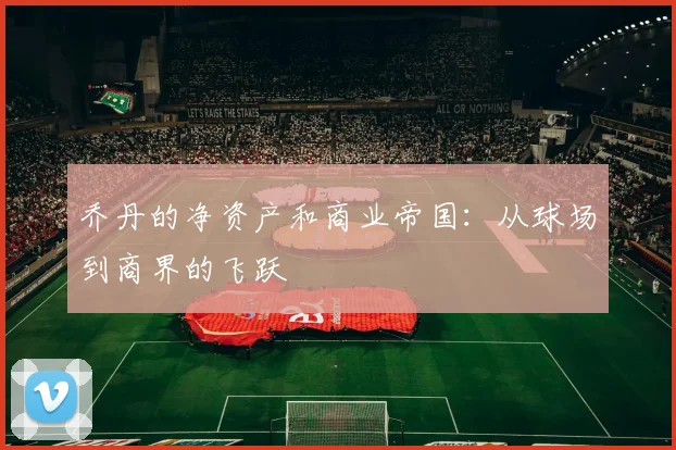 乔丹的净资产和商业帝国:从球场到商界的飞跃